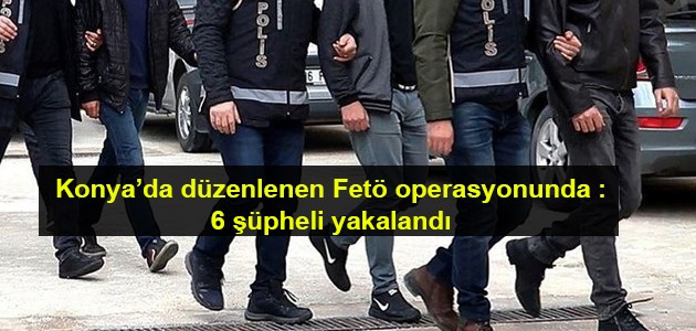  Konya’da düzenlenen Fetö operasyonunda :6 şüpheli yakalandı