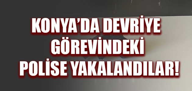  KONYA’DA DEVRİYE GÖREVİNDEKİ POLİSE YAKALANDILAR!