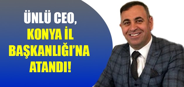  ÜNLÜ CEO, KONYA İL BAŞKANLIĞI’NA  ATANDI!