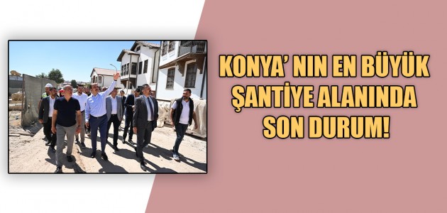  KONYA’ NIN EN BÜYÜK ŞANTİYE ALANINDA SON DURUM!