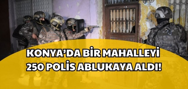  KONYA’DA BİR MAHALLEYİ 250 POLİS ABLUKAYA ALDI!